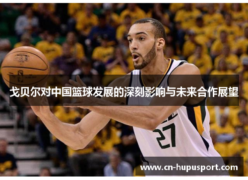 戈贝尔对中国篮球发展的深刻影响与未来合作展望